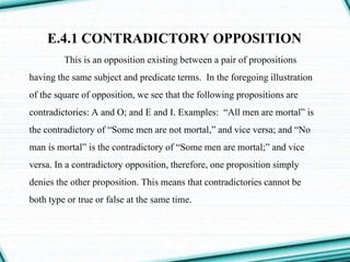 E.4.1 CONTRADICTORY OPPOSITION
This is an opposition existing between a pair of propositions
having the same subject and predicate terms. In the foregoing illustration
of the square of opposition, we see that the following propositions are
contradictories: A and O; and E and I. Examples: “All men are mortal” is
the contradictory of “Some men are not mortal,” and vice versa; and “No
man is mortal” is the contradictory of “Some men are mortal;” and vice
versa. In a contradictory opposition, therefore, one proposition simply
denies the other proposition. This means that contradictories cannot be
both type or true or false at the same time.
 