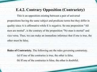 E.4.2. Contrary Opposition (Contrariety)
This is an opposition existing between a pair of universal
propositions having the same subject and predicate terms but they differ in
quality since A is affirmative while E is negative. So one proposition "All
men are mortal", is the contrary of the proposition "No man is mortal" and
vice versa. Thus, we can make an immediate inference that if one is true, the
other must be false.
Rules of Contrariety. The following are the rules governing contrariety.
(a) If one of the contraries is true, the other is false.
(b) If one of the contraries is false, the other is doubtful.
 