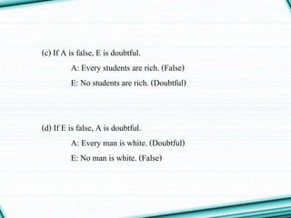 (c) If A is false, E is doubtful.
A: Every students are rich. (False)
E: No students are rich. (Doubtful)
(d) If E is false, A is doubtful.
A: Every man is white. (Doubtful)
E: No man is white. (False)
 