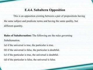 E.4.4. Subaltern Opposition
This is an opposition existing between a pair of propositions having
the same subject and predicate terms and having the same quality, but
different quantity.
Rules of Subalternation: The following are the rules governing
Subalternation.
(a) if the universal is true, the particular is true.
(b) if the universal is false, the particular is doubtful.
(c) if the particular is true, the universal is doubtful.
(d) if the particular is false, the universal is false.
 