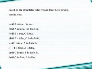 Based on the aforestated rules we can draw the following
conclusions:
(a) if A is true, I is true.
(b) if A is false, I is doubtful.
(c) if E is true, O is true.
(d) if E is false, O is doubtful.
(e) if I is true, A is doubtful.
(f) if I is false, A is false.
(g) if O is true, E is doubtful.
(h) if O is false, E is false.
 