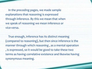 In the preceding pages, we made sample
explanations that reasoning is expressed
through inference. By this we mean that when
we speak of reasoning we mean inference or
vice-versa.
True enough, inference has its distinct meaning
(compared to reasoning), but then since inference is the
manner through which reasoning , as a mental operation
, is expressed, so it would be good to take these two
terms as having correlative existence and likewise having
synonymous meaning.
 