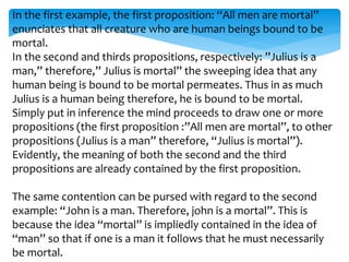In the first example, the first proposition: “All men are mortal”
enunciates that all creature who are human beings bound to be
mortal.
In the second and thirds propositions, respectively: ”Julius is a
man,” therefore,” Julius is mortal” the sweeping idea that any
human being is bound to be mortal permeates. Thus in as much
Julius is a human being therefore, he is bound to be mortal.
Simply put in inference the mind proceeds to draw one or more
propositions (the first proposition :”All men are mortal”, to other
propositions (Julius is a man” therefore, “Julius is mortal”).
Evidently, the meaning of both the second and the third
propositions are already contained by the first proposition.
The same contention can be pursed with regard to the second
example: “John is a man. Therefore, john is a mortal”. This is
because the idea “mortal” is impliedly contained in the idea of
“man” so that if one is a man it follows that he must necessarily
be mortal.
 