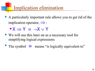 15
Implication elimination
 A particularly important rule allows you to get rid of the
implication operator, ⇒ :
 X ⇒ Y ≡ ¬X ∨ Y
 We will use this later on as a necessary tool for
simplifying logical expressions

The symbol ≡ means “is logically equivalent to”
 