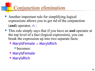 16
Conjunction elimination
 Another important rule for simplifying logical
expressions allows you to get rid of the conjunction
(and) operator, ∧ :
 This rule simply says that if you have an and operator at
the top level of a fact (logical expression), you can
break the expression up into two separate facts:
 MaryIsFemale ∧ MaryIsRich

becomes:
 MaryIsFemale
 MaryIsRich
 