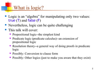 2
What is logic?
 Logic is an “algebra” for manipulating only two values:
true (T) and false (F)
 Nevertheless, logic can be quite challenging
 This talk will cover:
 Propositional logic--the simplest kind
 Predicate logic (predicate calculus)--an extension of
propositional logic
 Resolution theory--a general way of doing proofs in predicate
logic
 Possibly: Conversion to clause form
 Possibly: Other logics (just to make you aware that they exist)
 
