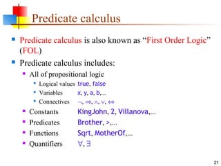 21
Predicate calculus
 Predicate calculus is also known as “First Order Logic”
(FOL)
 Predicate calculus includes:
 All of propositional logic

Logical values true, false

Variables x, y, a, b,...

Connectives ¬, ⇒, ∧, ∨, ⇔
 Constants KingJohn, 2, Villanova,...
 Predicates Brother, >,...
 Functions Sqrt, MotherOf,...
 Quantifiers ∀, ∃
 
