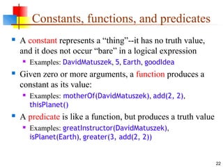 22
Constants, functions, and predicates
 A constant represents a “thing”--it has no truth value,
and it does not occur “bare” in a logical expression
 Examples: DavidMatuszek, 5, Earth, goodIdea
 Given zero or more arguments, a function produces a
constant as its value:
 Examples: motherOf(DavidMatuszek), add(2, 2),
thisPlanet()
 A predicate is like a function, but produces a truth value
 Examples: greatInstructor(DavidMatuszek),
isPlanet(Earth), greater(3, add(2, 2))
 