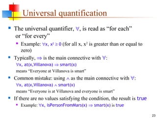 23
Universal quantification
 The universal quantifier, ∀, is read as “for each”
or “for every”
 Example: ∀x, x2
≥ 0 (for all x, x2
is greater than or equal to
zero)
 Typically, ⇒ is the main connective with ∀:
∀x, at(x,Villanova) ⇒ smart(x)
means “Everyone at Villanova is smart”
 Common mistake: using ∧ as the main connective with ∀:
∀x, at(x,Villanova) ∧ smart(x)
means “Everyone is at Villanova and everyone is smart”
 If there are no values satisfying the condition, the result is true
 Example: ∀x, isPersonFromMars(x) ⇒ smart(x) is true
 