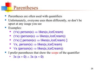 26
Parentheses
 Parentheses are often used with quantifiers
 Unfortunately, everyone uses them differently, so don’t be
upset at any usage you see
 Examples:
 (∀x) person(x) ⇒ likes(x,iceCream)
 (∀x) (person(x) ⇒ likes(x,iceCream))
 (∀x) [ person(x) ⇒ likes(x,iceCream) ]
 ∀x, person(x) ⇒ likes(x,iceCream)
 ∀x (person(x) ⇒ likes(x,iceCream))
 I prefer parentheses that show the scope of the quantifier

∃x (x > 0) ∧ ∃x (x < 0)
 