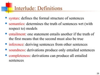 28
Interlude: Definitions
 syntax: defines the formal structure of sentences
 semantics: determines the truth of sentences wrt (with
respect to) models
 entailment: one statement entails another if the truth of
the first means that the second must also be true
 inference: deriving sentences from other sentences
 soundness: derivations produce only entailed sentences
 completeness: derivations can produce all entailed
sentences
 