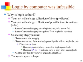 30
Logic by computer was infeasible
 Why is logic so hard?
 You start with a large collection of facts (predicates)
 You start with a large collection of possible transformations
(rules)

Some of these rules apply to a single fact to yield a new fact

Some of these rules apply to a pair of facts to yield a new fact
 So at every step you must:

Choose some rule to apply

Choose one or two facts to which you might be able to apply the rule
 If there are n facts

There are n potential ways to apply a single-operand rule

There are n * (n - 1) potential ways to apply a two-operand rule

Add the new fact to your ever-expanding fact base
 The search space is huge!
 