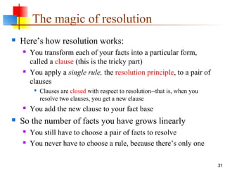 31
The magic of resolution
 Here’s how resolution works:
 You transform each of your facts into a particular form,
called a clause (this is the tricky part)
 You apply a single rule, the resolution principle, to a pair of
clauses

Clauses are closed with respect to resolution--that is, when you
resolve two clauses, you get a new clause
 You add the new clause to your fact base
 So the number of facts you have grows linearly
 You still have to choose a pair of facts to resolve
 You never have to choose a rule, because there’s only one
 