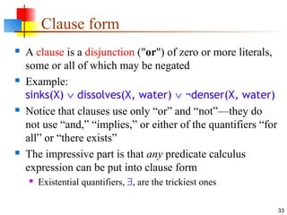 33
Clause form
 A clause is a disjunction ("or") of zero or more literals,
some or all of which may be negated
 Example:
sinks(X) ∨ dissolves(X, water) ∨ ¬denser(X, water)
 Notice that clauses use only “or” and “not”—they do
not use “and,” “implies,” or either of the quantifiers “for
all” or “there exists”
 The impressive part is that any predicate calculus
expression can be put into clause form
 Existential quantifiers, ∃, are the trickiest ones
 