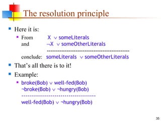 35
The resolution principle
 Here it is:
 From X ∨ someLiterals
and ¬X ∨ someOtherLiterals
----------------------------------------------
conclude: someLiterals ∨ someOtherLiterals
 That’s all there is to it!
 Example:
 broke(Bob) ∨ well-fed(Bob)
¬broke(Bob) ∨ ¬hungry(Bob)
--------------------------------------
well-fed(Bob) ∨ ¬hungry(Bob)
 