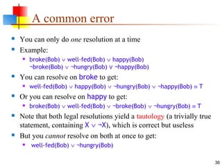 36
A common error
 You can only do one resolution at a time
 Example:
 broke(Bob) ∨ well-fed(Bob) ∨ happy(Bob)
¬broke(Bob) ∨ ¬hungry(Bob) ¬happy(Bob)∨
 You can resolve on broke to get:
 well-fed(Bob) ∨ happy(Bob) ∨ ¬hungry(Bob) ∨ ¬happy(Bob) ≡ T
 Or you can resolve on happy to get:
 broke(Bob) ∨ well-fed(Bob) ∨ ¬broke(Bob) ∨ ¬hungry(Bob) ≡ T
 Note that both legal resolutions yield a tautology (a trivially true
statement, containing X ∨ ¬X), which is correct but useless
 But you cannot resolve on both at once to get:
 well-fed(Bob) ∨ ¬hungry(Bob)
 