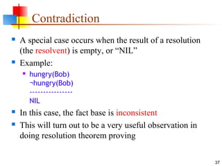 37
Contradiction
 A special case occurs when the result of a resolution
(the resolvent) is empty, or “NIL”
 Example:
 hungry(Bob)
¬hungry(Bob)
----------------
NIL
 In this case, the fact base is inconsistent
 This will turn out to be a very useful observation in
doing resolution theorem proving
 