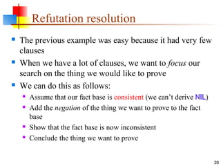 39
Refutation resolution
 The previous example was easy because it had very few
clauses
 When we have a lot of clauses, we want to focus our
search on the thing we would like to prove
 We can do this as follows:
 Assume that our fact base is consistent (we can’t derive NIL)
 Add the negation of the thing we want to prove to the fact
base
 Show that the fact base is now inconsistent
 Conclude the thing we want to prove
 