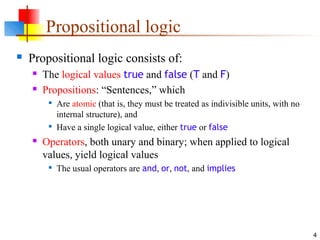 4
Propositional logic
 Propositional logic consists of:
 The logical values true and false (T and F)
 Propositions: “Sentences,” which

Are atomic (that is, they must be treated as indivisible units, with no
internal structure), and

Have a single logical value, either true or false
 Operators, both unary and binary; when applied to logical
values, yield logical values

The usual operators are and, or, not, and implies
 