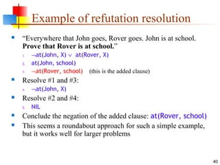 40
Example of refutation resolution
 “Everywhere that John goes, Rover goes. John is at school.
Prove that Rover is at school.”
1. ¬at(John, X) ∨ at(Rover, X)
2. at(John, school)
3. ¬at(Rover, school) (this is the added clause)
 Resolve #1 and #3:
4. ¬at(John, X)
 Resolve #2 and #4:
5. NIL
 Conclude the negation of the added clause: at(Rover, school)
 This seems a roundabout approach for such a simple example,
but it works well for larger problems
 