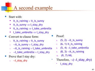41
A second example
 Start with:
 it_is_raining ∨ it_is_sunny
 it_is_sunny ⇒ I_stay_dry
 it_is_raining ⇒ I_take_umbrella
 I_take_umbrella ⇒ I_stay_dry
 Convert to clause form:
1. it_is_raining ∨ it_is_sunny
2. ¬it_is_sunny ∨ I_stay_dry
3. ¬it_is_raining ∨ I_take_umbrella
4. ¬I_take_umbrella ∨ I_stay_dry
 Prove that I stay dry:
5. ¬I_stay_dry
 Proof:
6. (5, 2) ¬it_is_sunny
7. (6, 1) it_is_raining
8. (5, 4) ¬I_take_umbrella
9. (8, 3) ¬it_is_raining
10. (9, 7) NIL
 Therefore, ¬(¬I_stay_dry)
 I_stay_dry
 