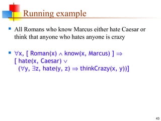 43
Running example
 All Romans who know Marcus either hate Caesar or
think that anyone who hates anyone is crazy
 ∀x, [ Roman(x) ∧ know(x, Marcus) ] ⇒
[ hate(x, Caesar) ∨
(∀y, ∃z, hate(y, z) ⇒ thinkCrazy(x, y))]
 