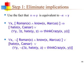 44
Step 1: Eliminate implications
 Use the fact that x ⇒ y is equivalent to ¬x ∨ y
 ∀x, [ Roman(x) ∧ know(x, Marcus) ] ⇒
[ hate(x, Caesar) ∨
(∀y, ∃z, hate(y, z) ⇒ thinkCrazy(x, y))]
 ∀x, ¬[ Roman(x) ∧ know(x, Marcus) ] ∨
[hate(x, Caesar) ∨
(∀y, ¬(∃z, hate(y, z) ∨ thinkCrazy(x, y))]
 