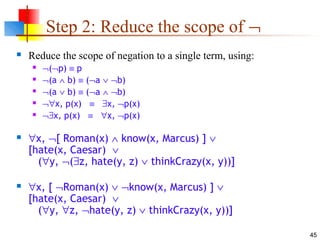 45
Step 2: Reduce the scope of ¬
 Reduce the scope of negation to a single term, using:
 ¬(¬p) ≡ p
 ¬(a ∧ b) ≡ (¬a ∨ ¬b)
 ¬(a ∨ b) ≡ (¬a ∧ ¬b)
 ¬∀x, p(x) ≡ ∃x, ¬p(x)
 ¬∃x, p(x) ≡ ∀x, ¬p(x)
 ∀x, ¬[ Roman(x) ∧ know(x, Marcus) ] ∨
[hate(x, Caesar) ∨
(∀y, ¬(∃z, hate(y, z) ∨ thinkCrazy(x, y))]
 ∀x, [ ¬Roman(x) ∨ ¬know(x, Marcus) ] ∨
[hate(x, Caesar) ∨
(∀y, ∀z, ¬hate(y, z) ∨ thinkCrazy(x, y))]
 