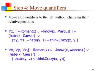 47
Step 4: Move quantifiers
 Move all quantifiers to the left, without changing their
relative positions
 ∀x, [ ¬Roman(x) ∨ ¬know(x, Marcus) ] ∨
[hate(x, Caesar) ∨
(∀y, ∀z, ¬hate(y, z) ∨ thinkCrazy(x, y)]
 ∀x, ∀y, ∀z,[ ¬Roman(x) ∨ ¬know(x, Marcus) ] ∨
[hate(x, Caesar) ∨
(¬hate(y, z) ∨ thinkCrazy(x, y))]
 