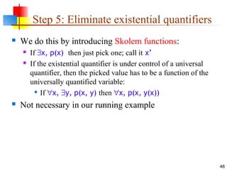 48
Step 5: Eliminate existential quantifiers
 We do this by introducing Skolem functions:
 If ∃x, p(x) then just pick one; call it x’
 If the existential quantifier is under control of a universal
quantifier, then the picked value has to be a function of the
universally quantified variable:

If ∀x, ∃y, p(x, y) then ∀x, p(x, y(x))
 Not necessary in our running example
 