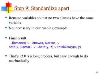 53
Step 9: Standardize apart
 Rename variables so that no two clauses have the same
variable
 Not necessary in our running example
 Final result:
¬Roman(x) ∨ ¬know(x, Marcus) ∨
hate(x, Caesar) ∨ ¬hate(y, z) ∨ thinkCrazy(x, y)
 That’s it! It’s a long process, but easy enough to do
mechanically
 
