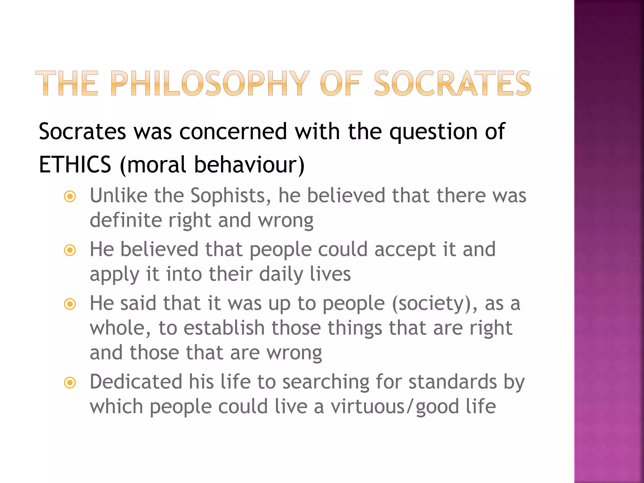 Socrates was concerned with the question of
ETHICS (moral behaviour)
 Unlike the Sophists, he believed that there was
definite right and wrong
 He believed that people could accept it and
apply it into their daily lives
 He said that it was up to people (society), as a
whole, to establish those things that are right
and those that are wrong
 Dedicated his life to searching for standards by
which people could live a virtuous/good life
 