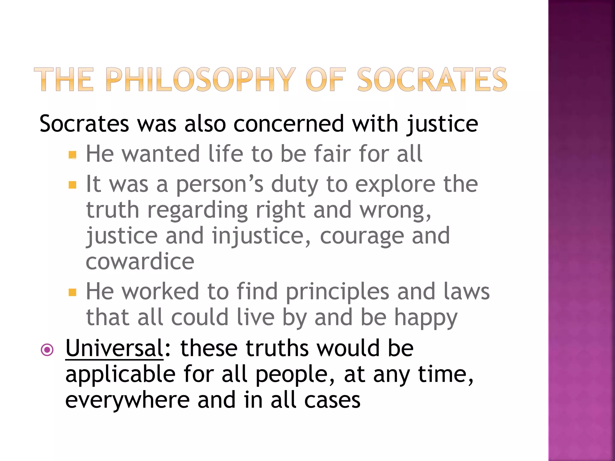 Socrates was also concerned with justice
 He wanted life to be fair for all
 It was a person’s duty to explore the
truth regarding right and wrong,
justice and injustice, courage and
cowardice
 He worked to find principles and laws
that all could live by and be happy
 Universal: these truths would be
applicable for all people, at any time,
everywhere and in all cases
 