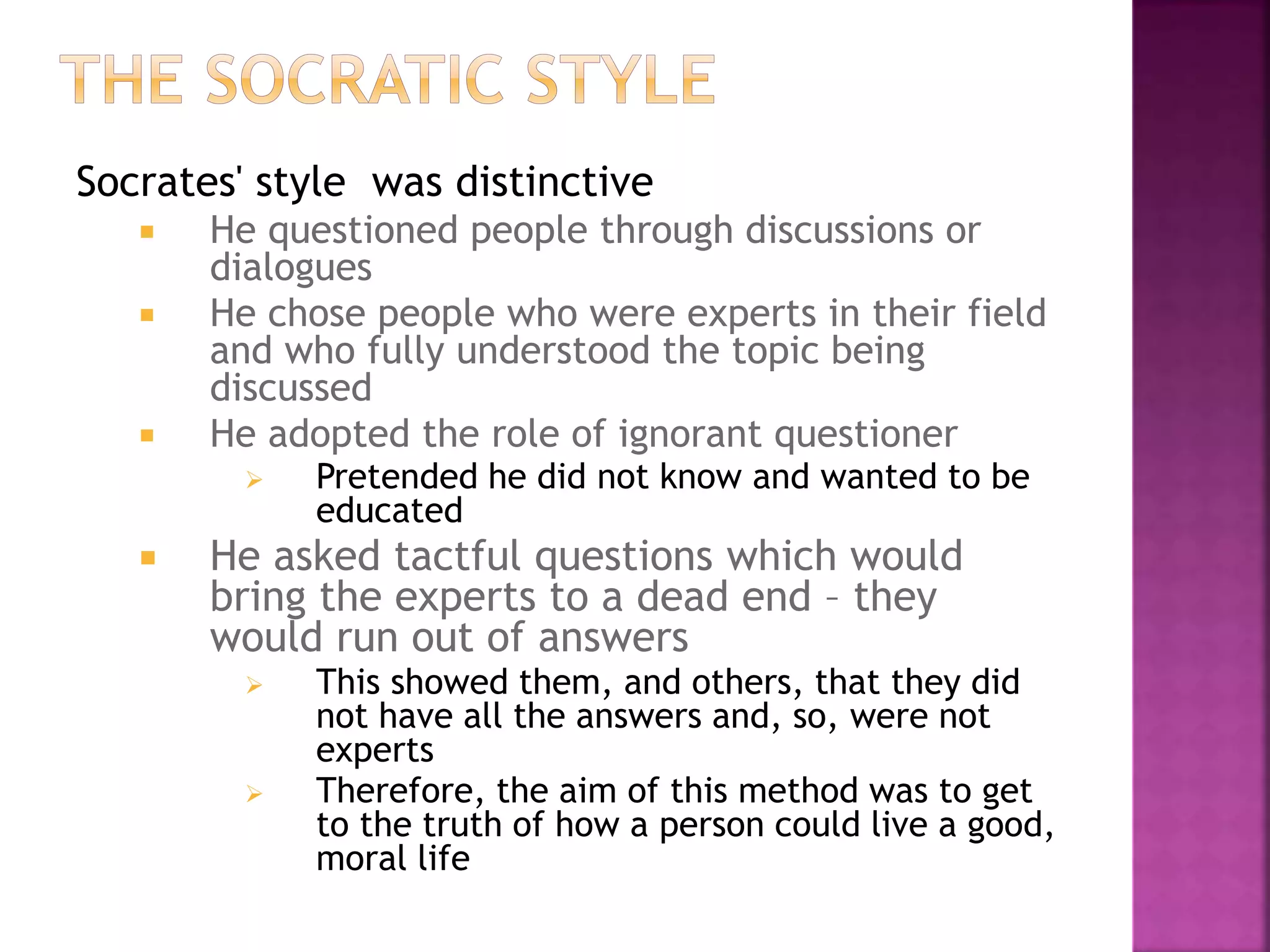 Socrates' style was distinctive
 He questioned people through discussions or
dialogues
 He chose people who were experts in their field
and who fully understood the topic being
discussed
 He adopted the role of ignorant questioner
 Pretended he did not know and wanted to be
educated
 He asked tactful questions which would
bring the experts to a dead end – they
would run out of answers
 This showed them, and others, that they did
not have all the answers and, so, were not
experts
 Therefore, the aim of this method was to get
to the truth of how a person could live a good,
moral life
 
