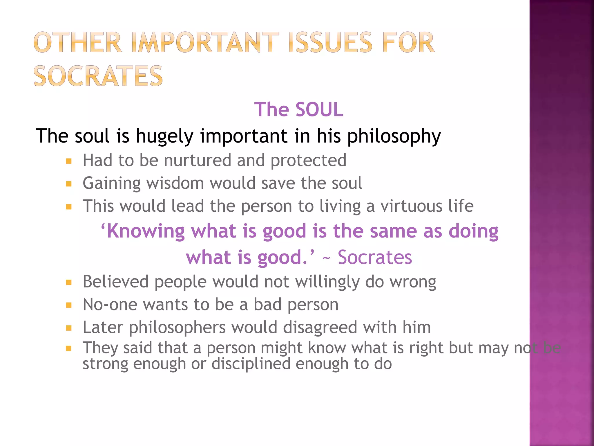 The SOUL
The soul is hugely important in his philosophy
 Had to be nurtured and protected
 Gaining wisdom would save the soul
 This would lead the person to living a virtuous life
‘Knowing what is good is the same as doing
what is good.’ ~ Socrates
 Believed people would not willingly do wrong
 No-one wants to be a bad person
 Later philosophers would disagreed with him
 They said that a person might know what is right but may not be
strong enough or disciplined enough to do
 