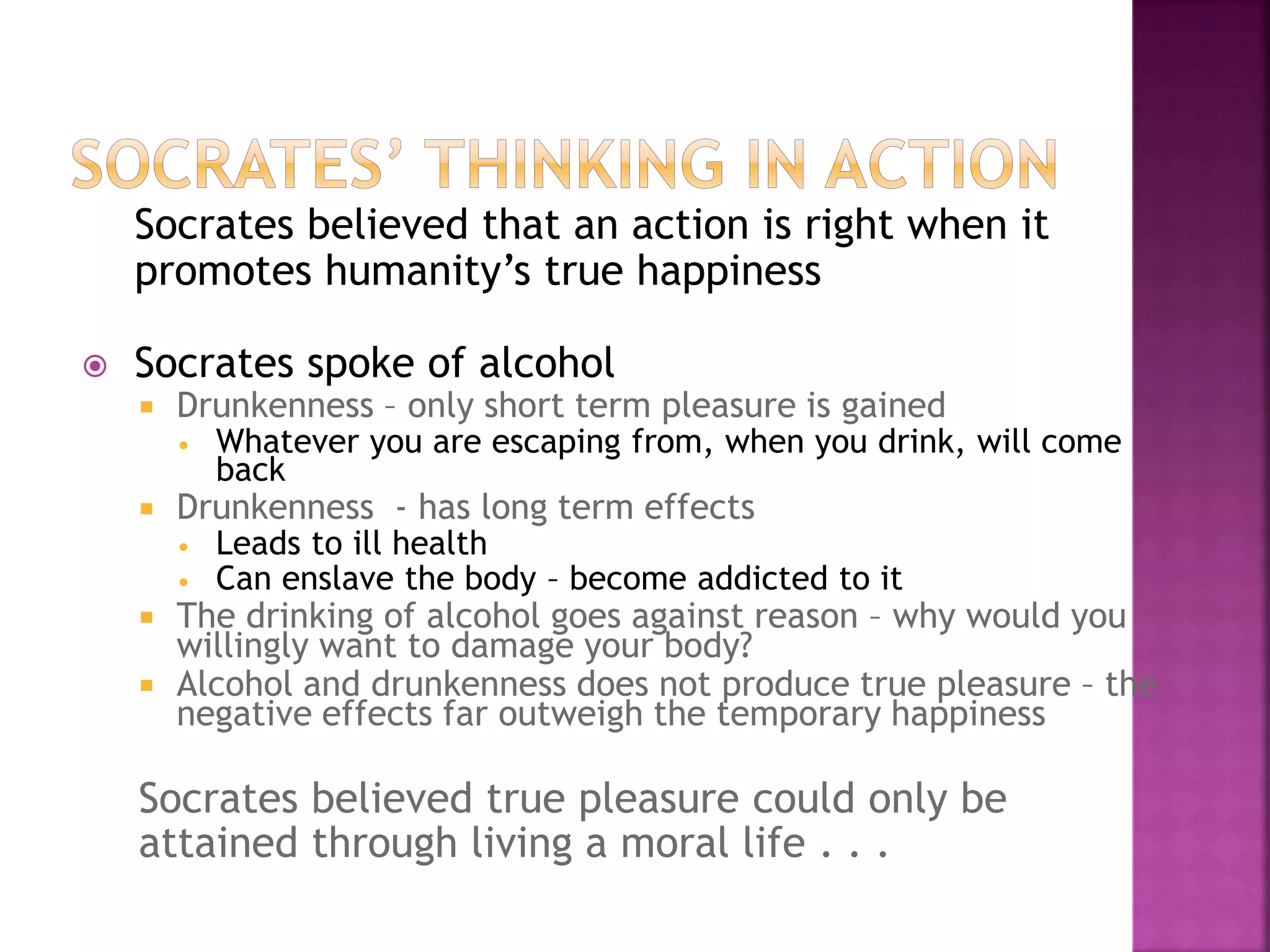 Socrates believed that an action is right when it
promotes humanity’s true happiness
 Socrates spoke of alcohol
 Drunkenness – only short term pleasure is gained
 Whatever you are escaping from, when you drink, will come
back
 Drunkenness - has long term effects
 Leads to ill health
 Can enslave the body – become addicted to it
 The drinking of alcohol goes against reason – why would you
willingly want to damage your body?
 Alcohol and drunkenness does not produce true pleasure – the
negative effects far outweigh the temporary happiness
Socrates believed true pleasure could only be
attained through living a moral life . . .
 