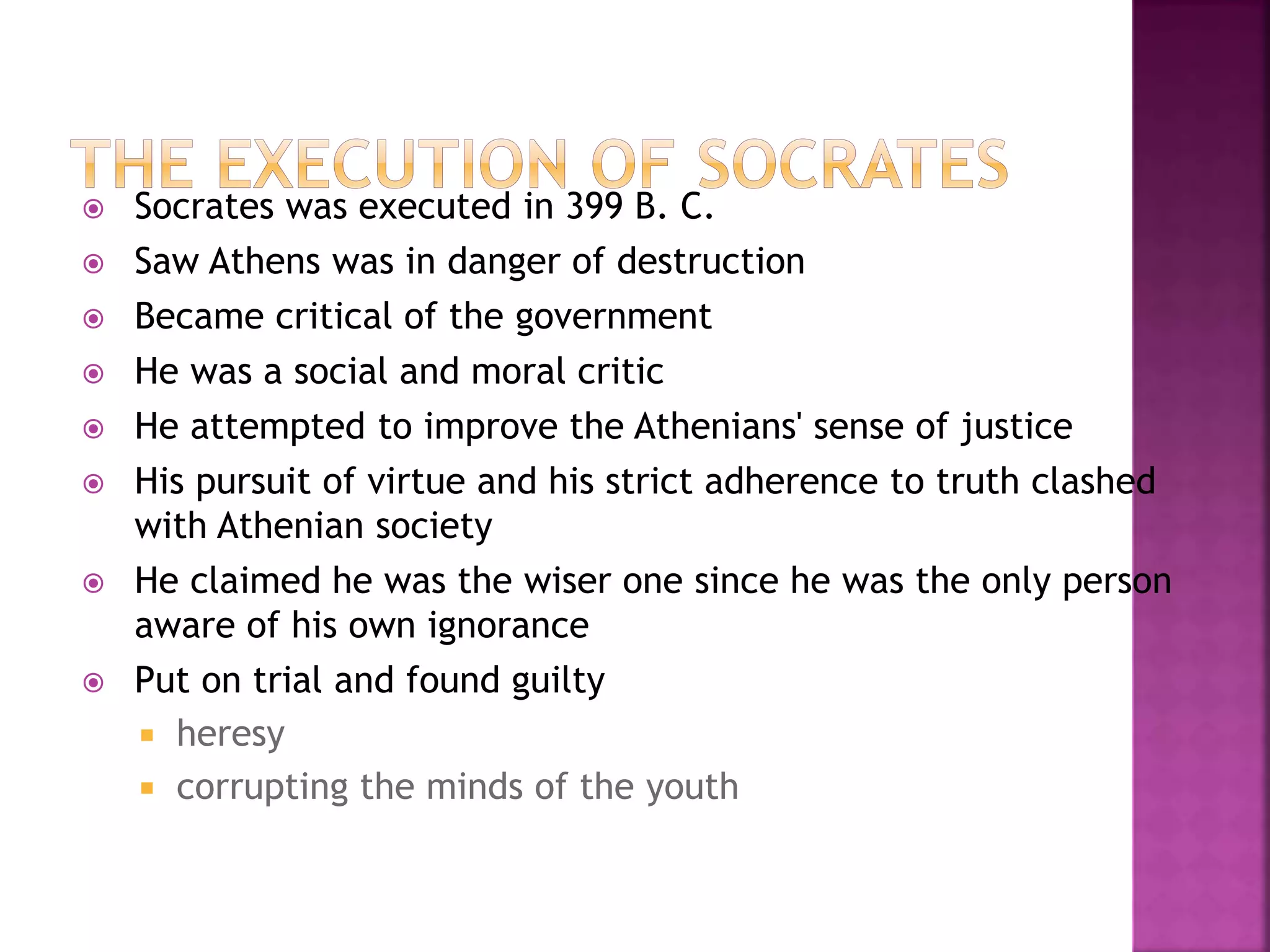  Socrates was executed in 399 B. C.
 Saw Athens was in danger of destruction
 Became critical of the government
 He was a social and moral critic
 He attempted to improve the Athenians' sense of justice
 His pursuit of virtue and his strict adherence to truth clashed
with Athenian society
 He claimed he was the wiser one since he was the only person
aware of his own ignorance
 Put on trial and found guilty
 heresy
 corrupting the minds of the youth
 
