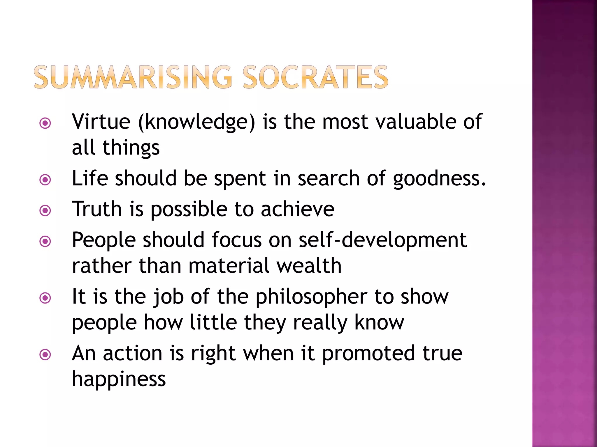  Virtue (knowledge) is the most valuable of
all things
 Life should be spent in search of goodness.
 Truth is possible to achieve
 People should focus on self-development
rather than material wealth
 It is the job of the philosopher to show
people how little they really know
 An action is right when it promoted true
happiness
 