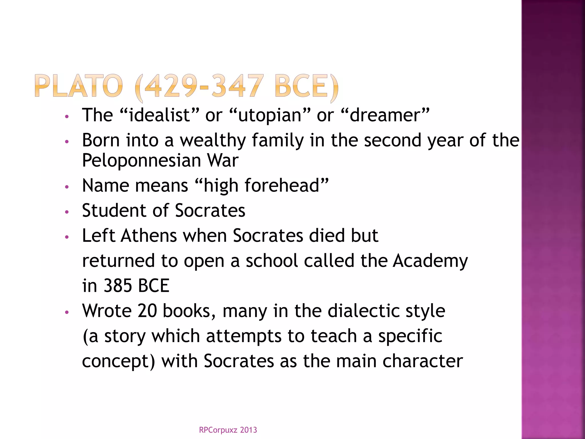 RPCorpuxz 2013
• The “idealist” or “utopian” or “dreamer”
• Born into a wealthy family in the second year of the
Peloponnesian War
• Name means “high forehead”
• Student of Socrates
• Left Athens when Socrates died but
returned to open a school called the Academy
in 385 BCE
• Wrote 20 books, many in the dialectic style
(a story which attempts to teach a specific
concept) with Socrates as the main character
 