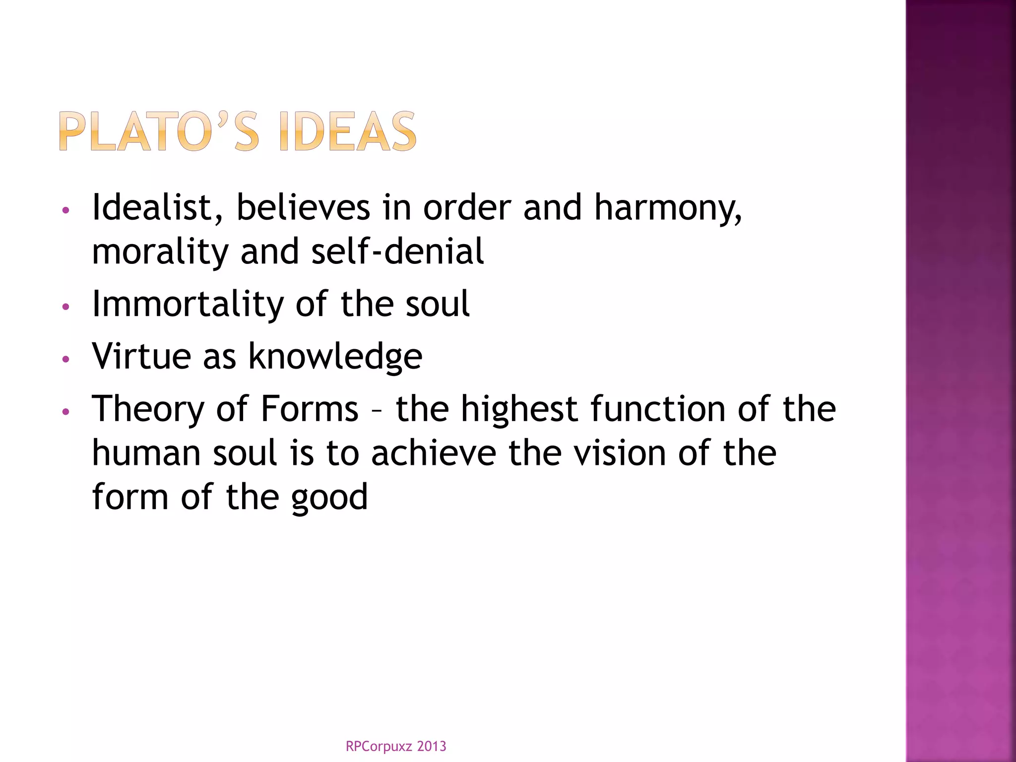 • Idealist, believes in order and harmony,
morality and self-denial
• Immortality of the soul
• Virtue as knowledge
• Theory of Forms – the highest function of the
human soul is to achieve the vision of the
form of the good
RPCorpuxz 2013
 