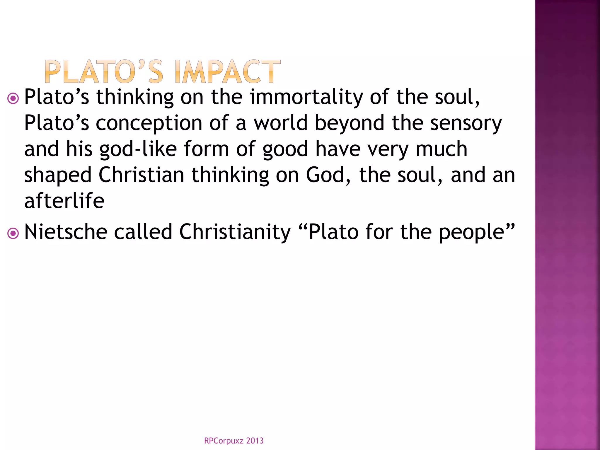 RPCorpuxz 2013
 Plato’s thinking on the immortality of the soul,
Plato’s conception of a world beyond the sensory
and his god-like form of good have very much
shaped Christian thinking on God, the soul, and an
afterlife
 Nietsche called Christianity “Plato for the people”
 