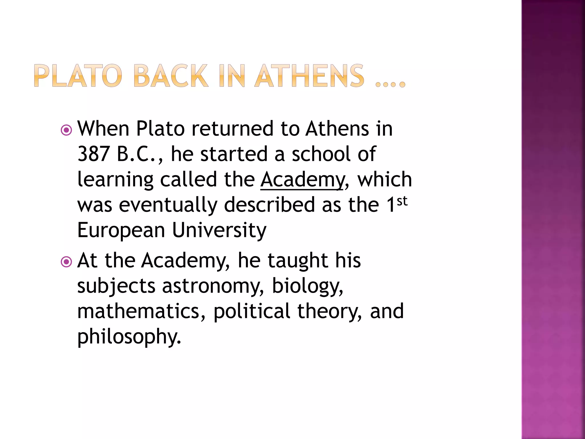  When Plato returned to Athens in
387 B.C., he started a school of
learning called the Academy, which
was eventually described as the 1st
European University
 At the Academy, he taught his
subjects astronomy, biology,
mathematics, political theory, and
philosophy.
 