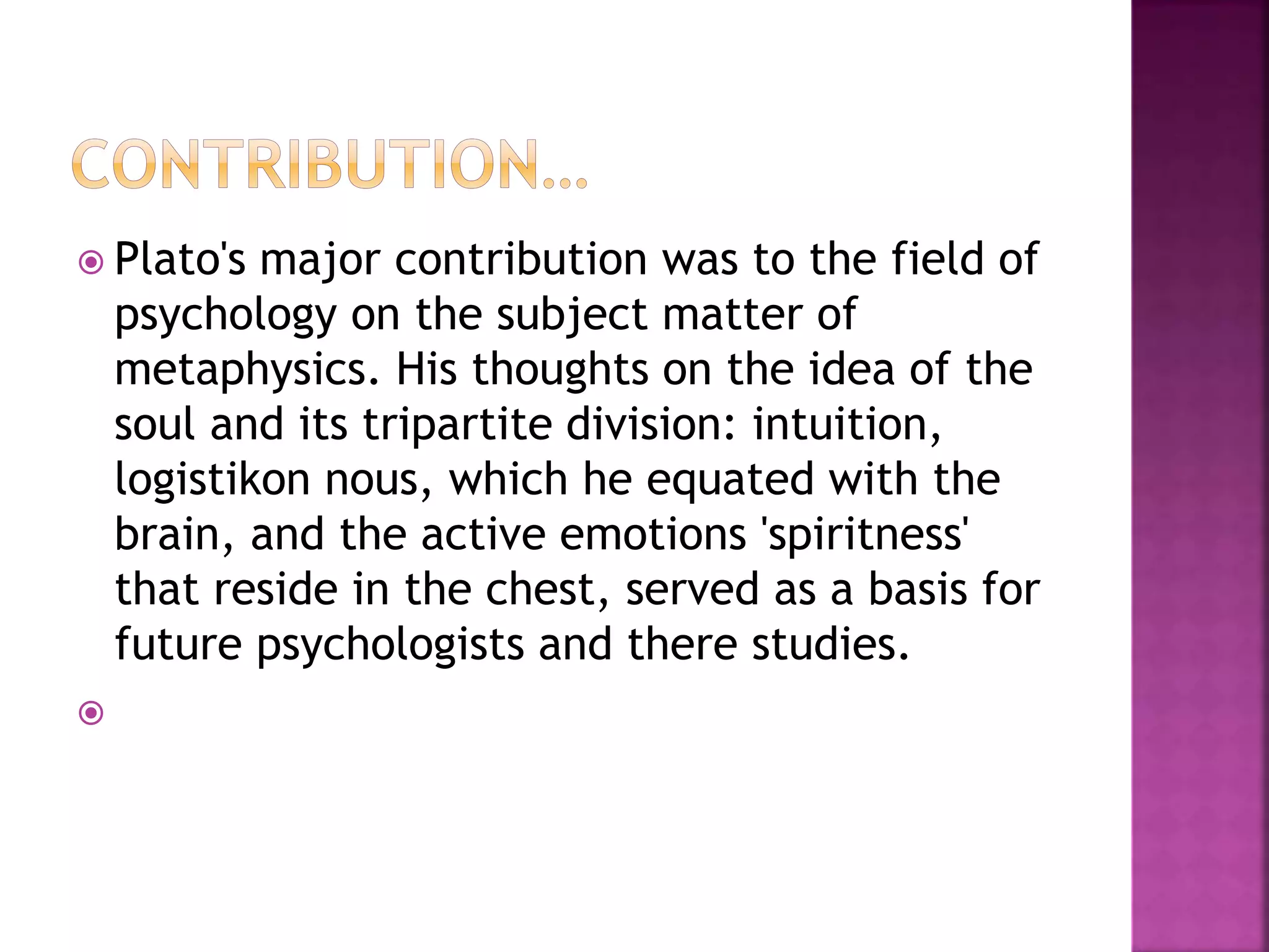  Plato's major contribution was to the field of
psychology on the subject matter of
metaphysics. His thoughts on the idea of the
soul and its tripartite division: intuition,
logistikon nous, which he equated with the
brain, and the active emotions 'spiritness'
that reside in the chest, served as a basis for
future psychologists and there studies.

 