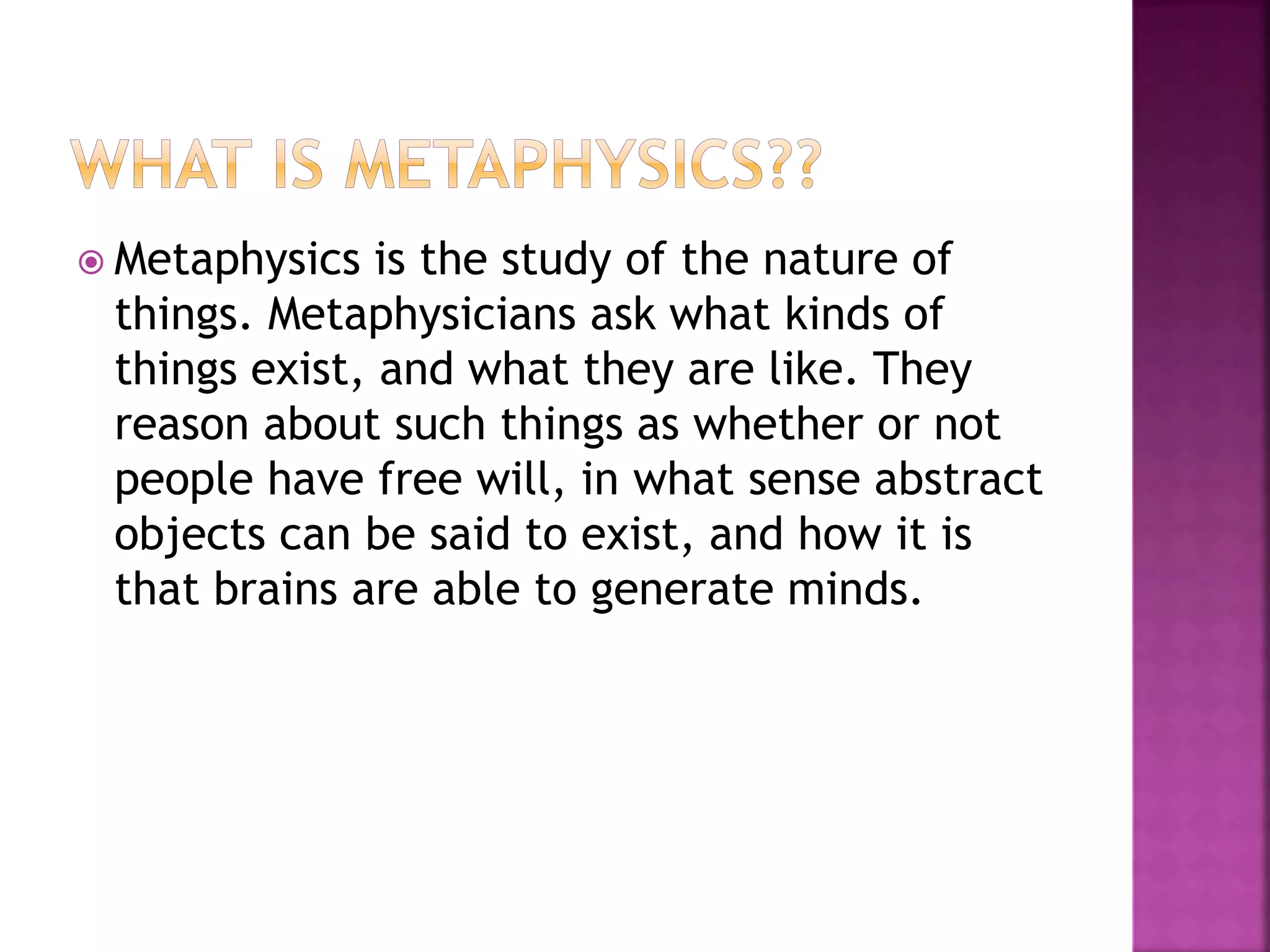  Metaphysics is the study of the nature of
things. Metaphysicians ask what kinds of
things exist, and what they are like. They
reason about such things as whether or not
people have free will, in what sense abstract
objects can be said to exist, and how it is
that brains are able to generate minds.
 