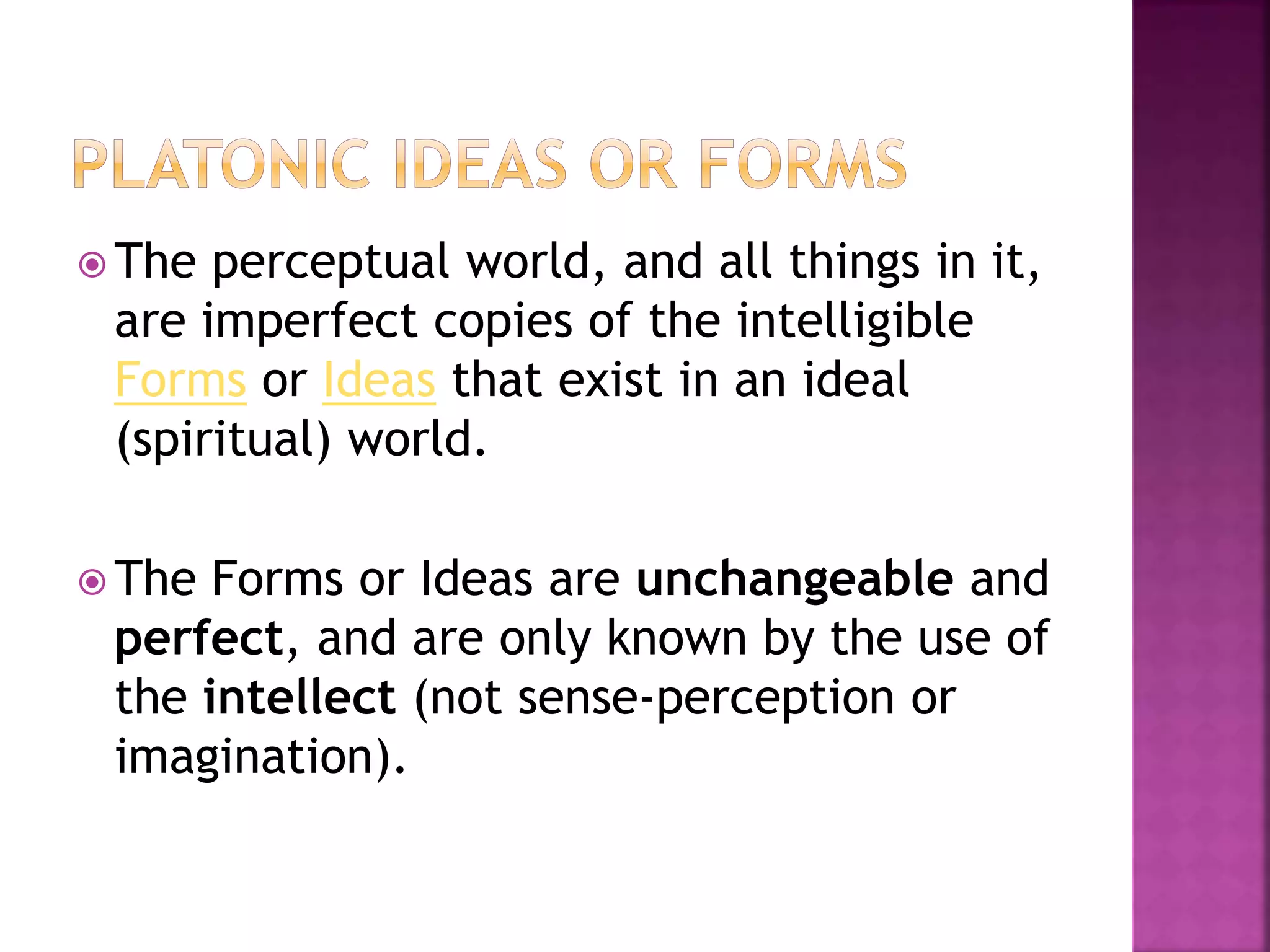  The perceptual world, and all things in it,
are imperfect copies of the intelligible
Forms or Ideas that exist in an ideal
(spiritual) world.
 The Forms or Ideas are unchangeable and
perfect, and are only known by the use of
the intellect (not sense-perception or
imagination).
 