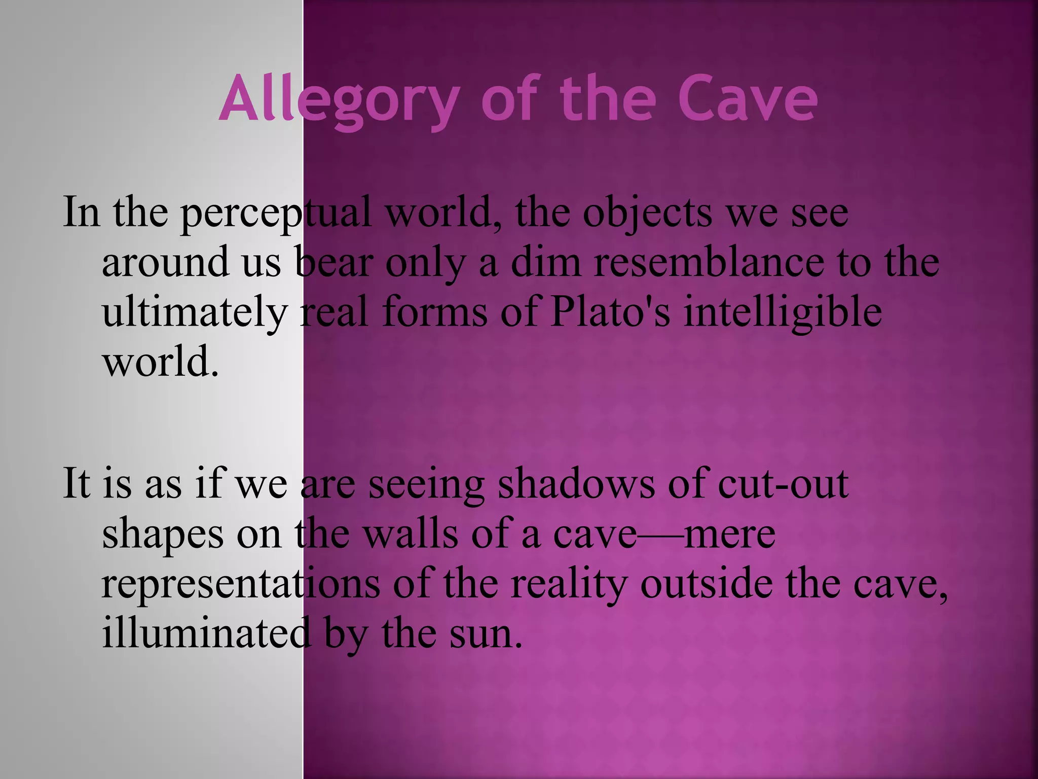 Allegory of the Cave
In the perceptual world, the objects we see
around us bear only a dim resemblance to the
ultimately real forms of Plato's intelligible
world.
It is as if we are seeing shadows of cut-out
shapes on the walls of a cave—mere
representations of the reality outside the cave,
illuminated by the sun.
 