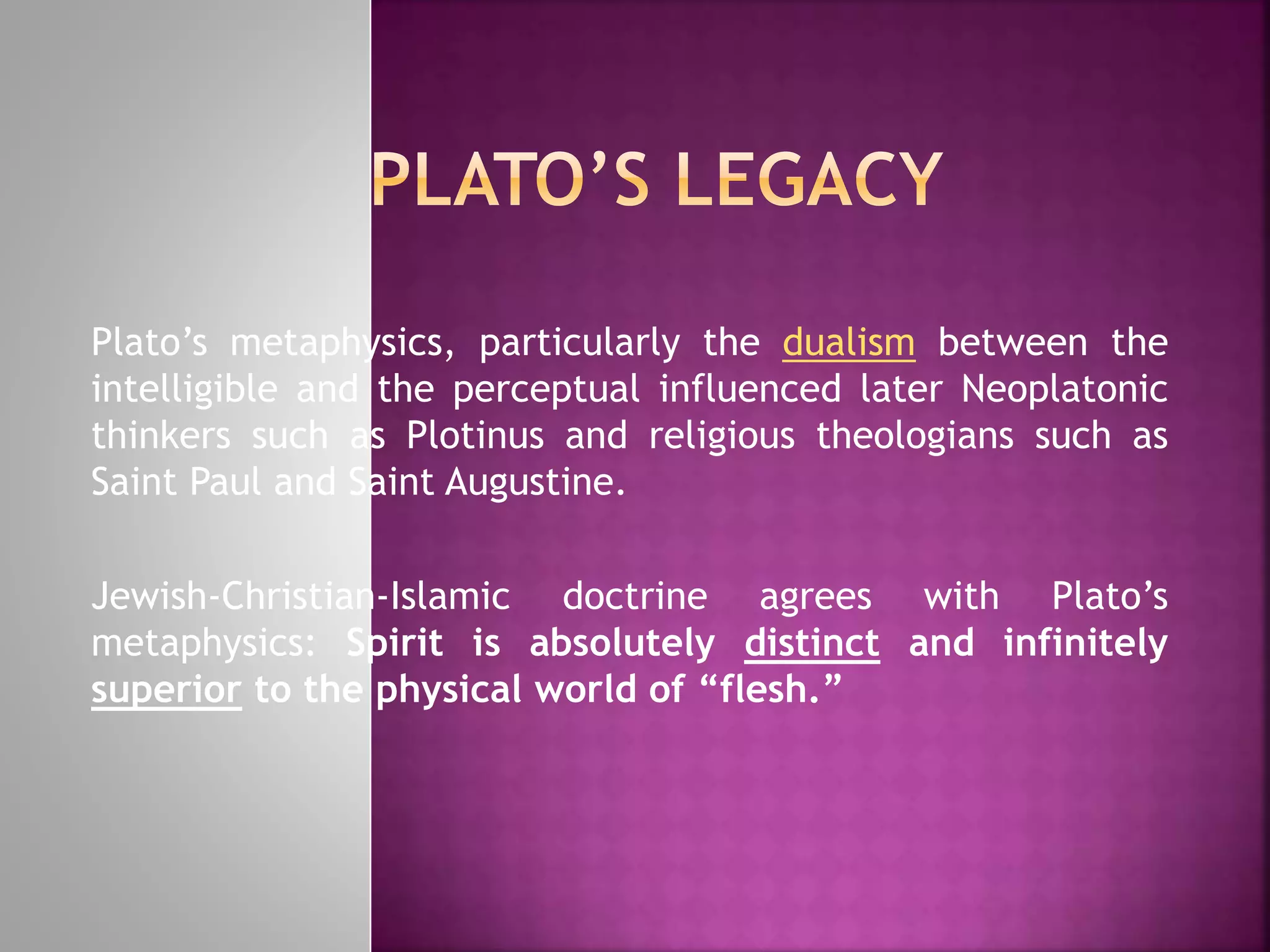 Plato’s metaphysics, particularly the dualism between the
intelligible and the perceptual influenced later Neoplatonic
thinkers such as Plotinus and religious theologians such as
Saint Paul and Saint Augustine.
Jewish-Christian-Islamic doctrine agrees with Plato’s
metaphysics: Spirit is absolutely distinct and infinitely
superior to the physical world of “flesh.”
 