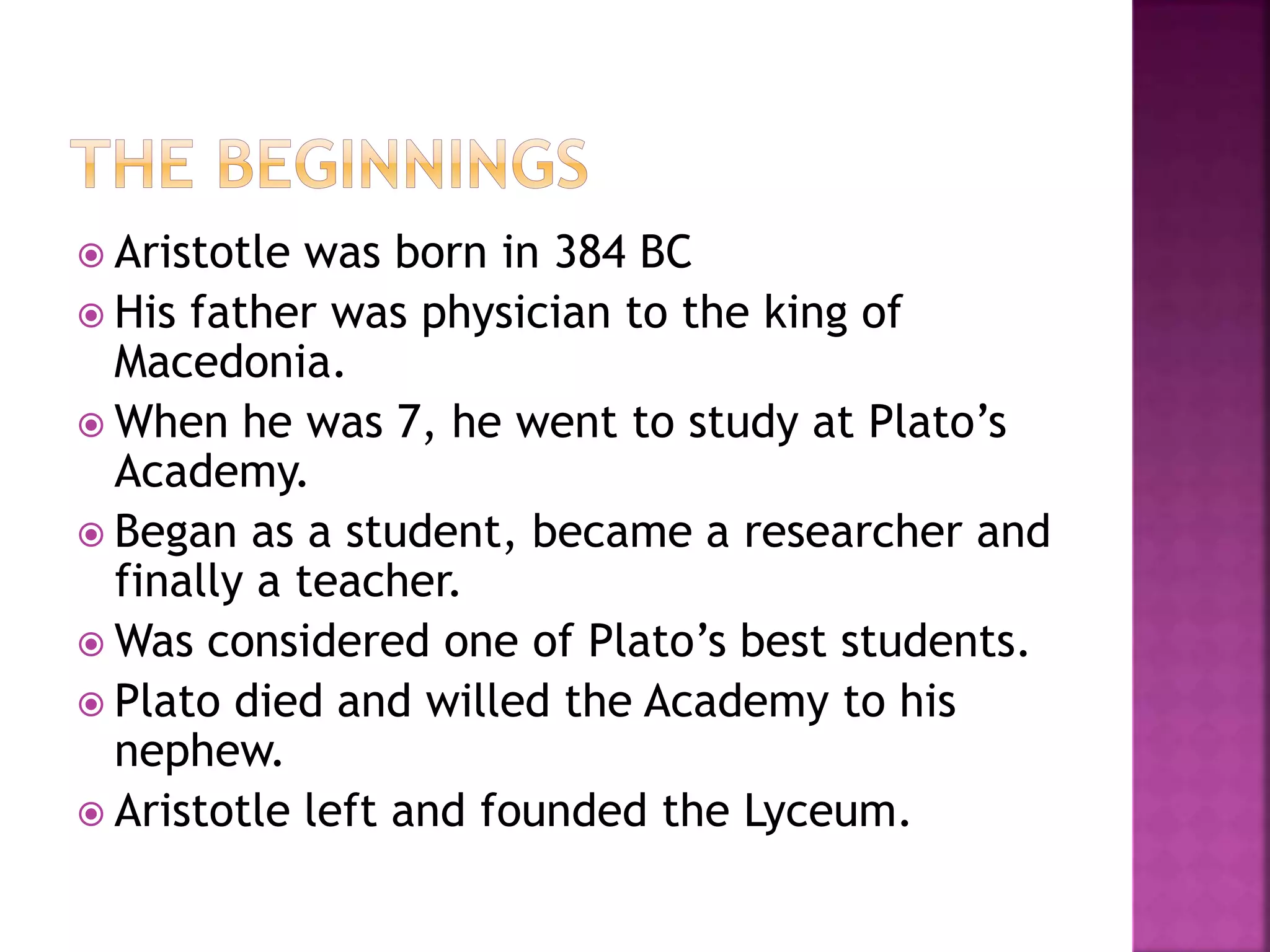  Aristotle was born in 384 BC
 His father was physician to the king of
Macedonia.
 When he was 7, he went to study at Plato’s
Academy.
 Began as a student, became a researcher and
finally a teacher.
 Was considered one of Plato’s best students.
 Plato died and willed the Academy to his
nephew.
 Aristotle left and founded the Lyceum.
 