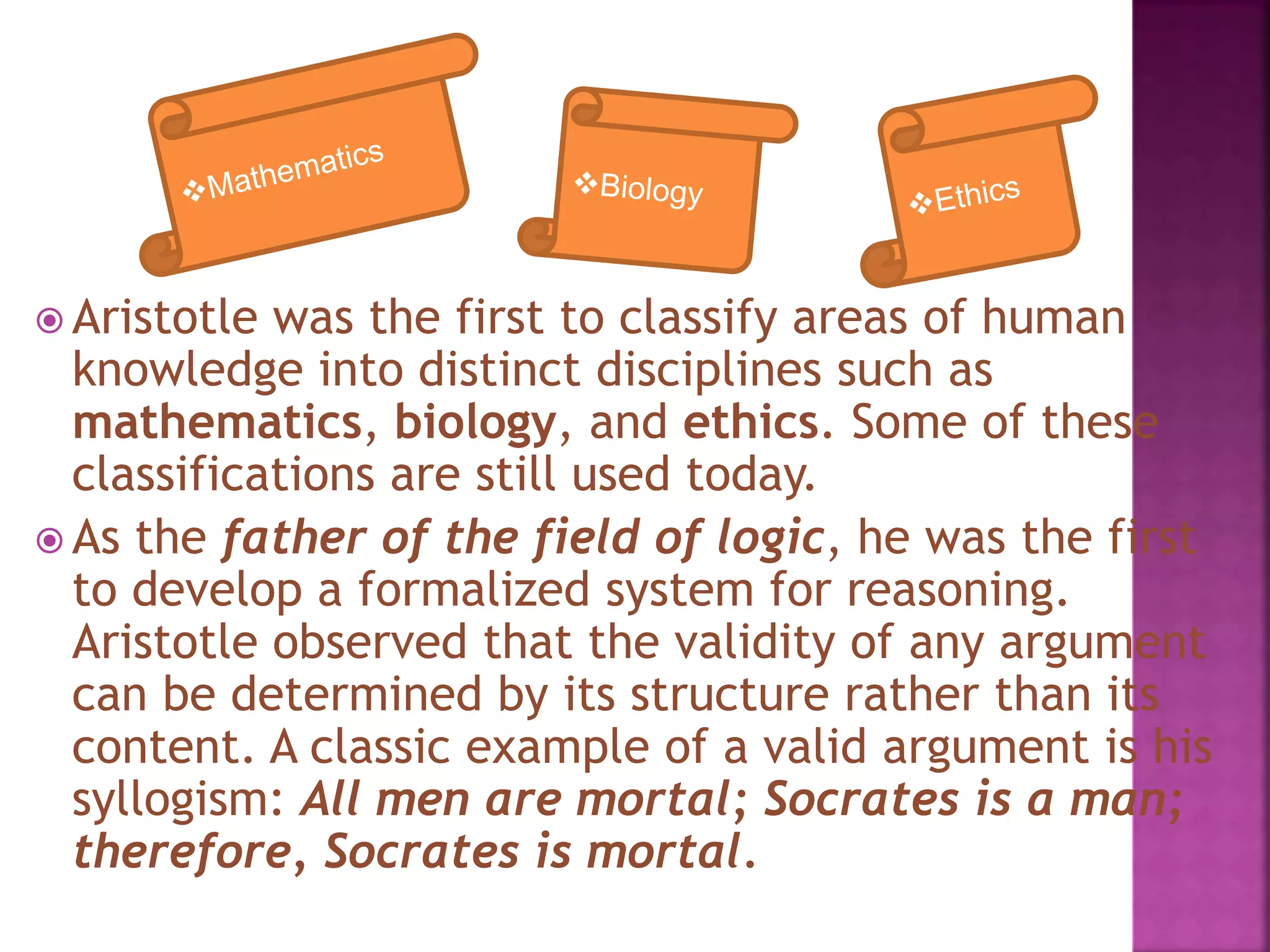  Aristotle was the first to classify areas of human
knowledge into distinct disciplines such as
mathematics, biology, and ethics. Some of these
classifications are still used today.
 As the father of the field of logic, he was the first
to develop a formalized system for reasoning.
Aristotle observed that the validity of any argument
can be determined by its structure rather than its
content. A classic example of a valid argument is his
syllogism: All men are mortal; Socrates is a man;
therefore, Socrates is mortal.
 