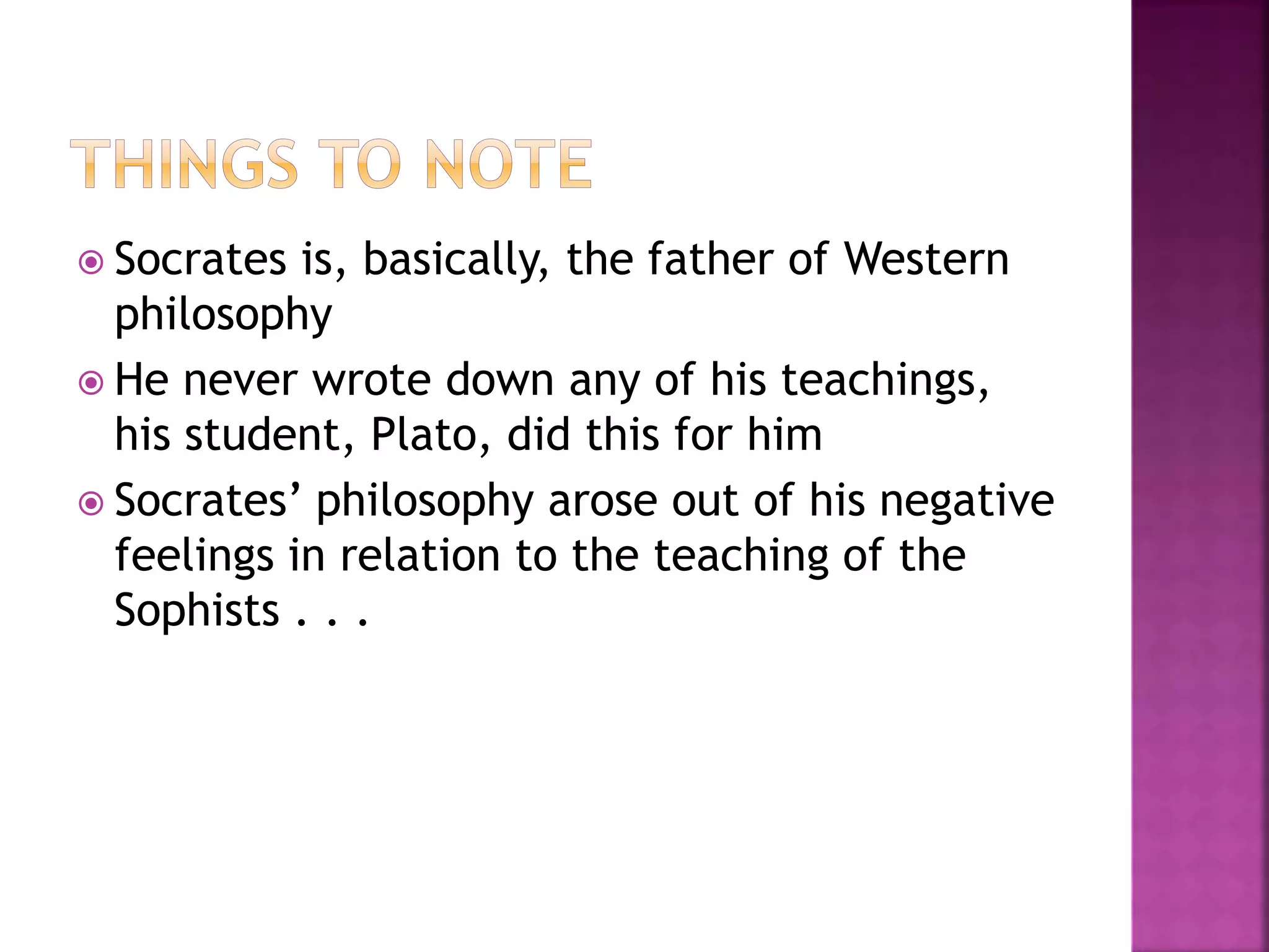  Socrates is, basically, the father of Western
philosophy
 He never wrote down any of his teachings,
his student, Plato, did this for him
 Socrates’ philosophy arose out of his negative
feelings in relation to the teaching of the
Sophists . . .
 